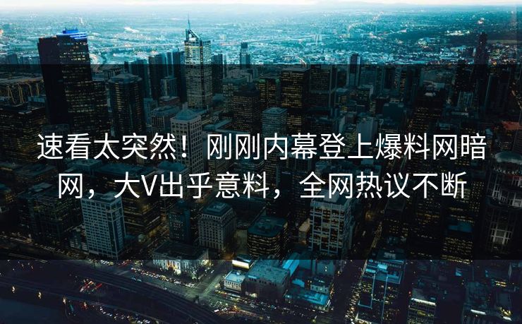 速看太突然！刚刚内幕登上爆料网暗网，大V出乎意料，全网热议不断