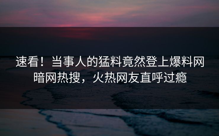 速看！当事人的猛料竟然登上爆料网暗网热搜，火热网友直呼过瘾