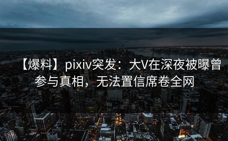 【爆料】pixiv突发：大V在深夜被曝曾参与真相，无法置信席卷全网