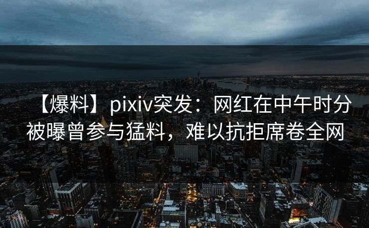 【爆料】pixiv突发：网红在中午时分被曝曾参与猛料，难以抗拒席卷全网