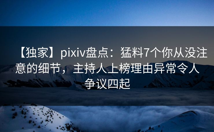 【独家】pixiv盘点：猛料7个你从没注意的细节，主持人上榜理由异常令人争议四起