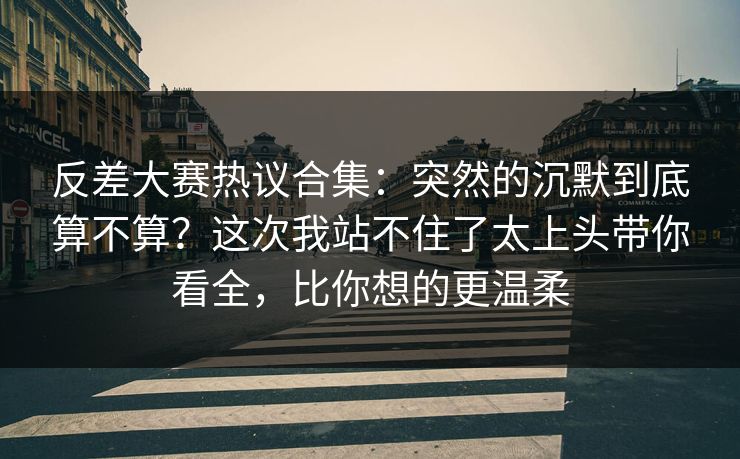 反差大赛热议合集：突然的沉默到底算不算？这次我站不住了太上头带你看全，比你想的更温柔