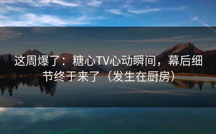 这周爆了：糖心TV心动瞬间，幕后细节终于来了（发生在厨房）