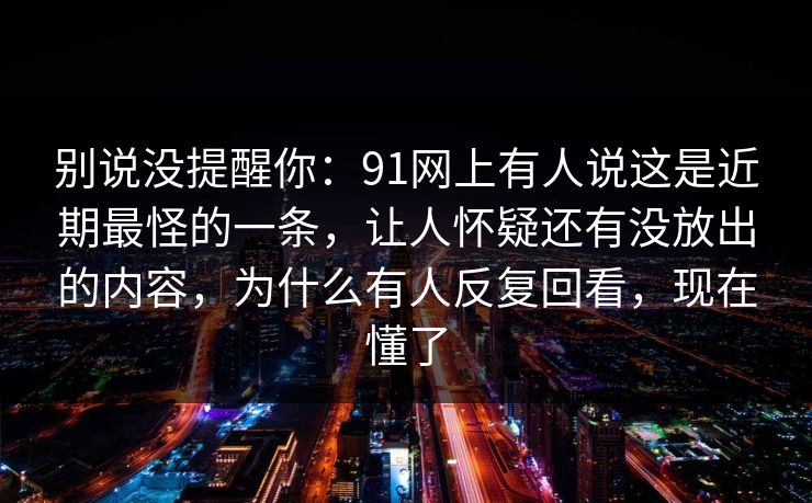 别说没提醒你：91网上有人说这是近期最怪的一条，让人怀疑还有没放出的内容，为什么有人反复回看，现在懂了