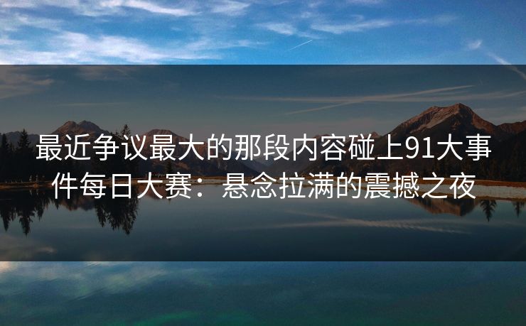 最近争议最大的那段内容碰上91大事件每日大赛:悬念拉满的震撼之夜 最近争议最大的那段内容碰上91大事件每日大赛:悬念拉满的震撼之夜