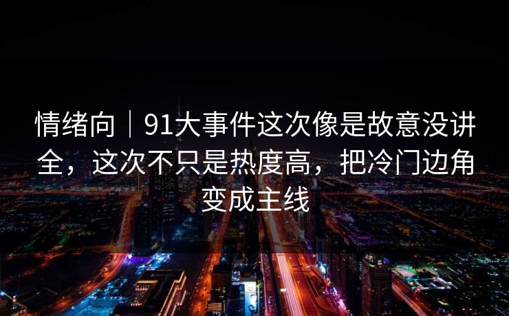 情绪向｜91大事件这次像是故意没讲全，这次不只是热度高，把冷门边角变成主线